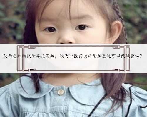 陕西省妇幼试管婴儿高龄，陕西中医药大学附属医院可以做试管吗？