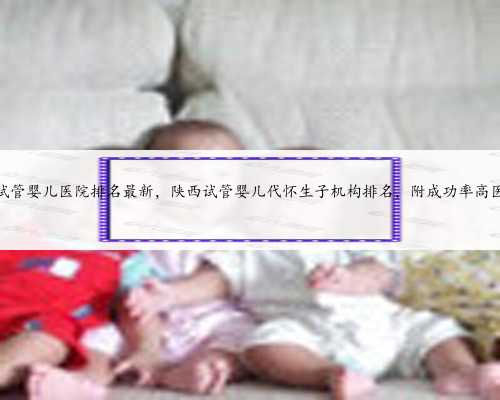 陕西10家试管婴儿医院排名最新，陕西试管婴儿代怀生子机构排名，附成功率高