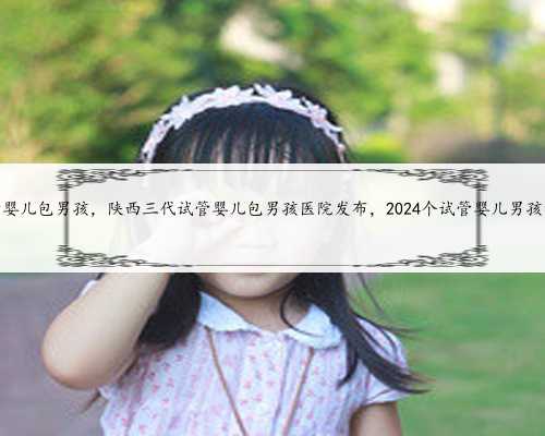 陕西三代试管婴儿包男孩，陕西三代试管婴儿包男孩医院发布，2024个试管婴儿