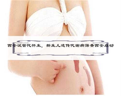 西安试管代怀生，新生儿遗传代谢病筛查西安启动